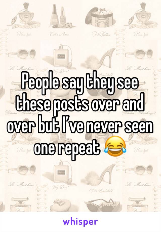 People say they see these posts over and over but I’ve never seen one repeat 😂 