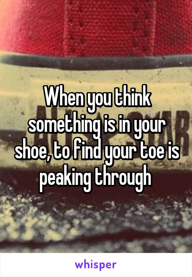 When you think something is in your shoe, to find your toe is peaking through 