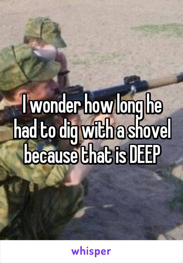 I wonder how long he had to dig with a shovel because that is DEEP