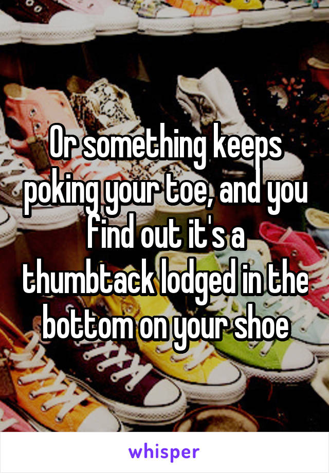 Or something keeps poking your toe, and you find out it's a thumbtack lodged in the bottom on your shoe