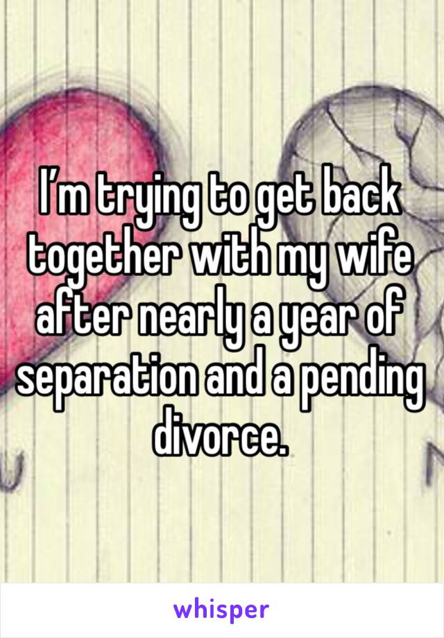 I’m trying to get back together with my wife after nearly a year of separation and a pending divorce.