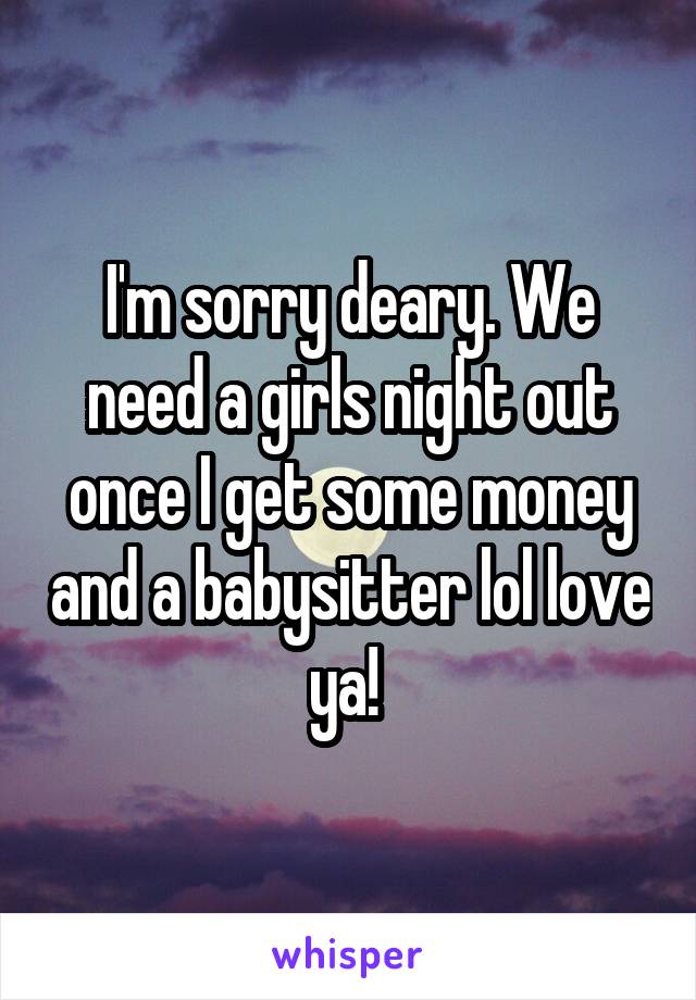 I'm sorry deary. We need a girls night out once I get some money and a babysitter lol love ya! 