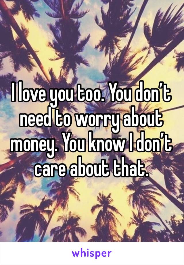 I love you too. You don’t need to worry about money. You know I don’t care about that.