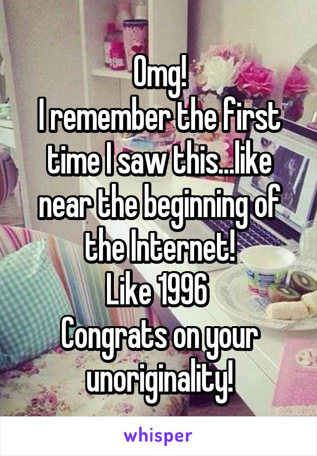 Omg!
I remember the first time I saw this...like near the beginning of the Internet!
Like 1996 
Congrats on your unoriginality!