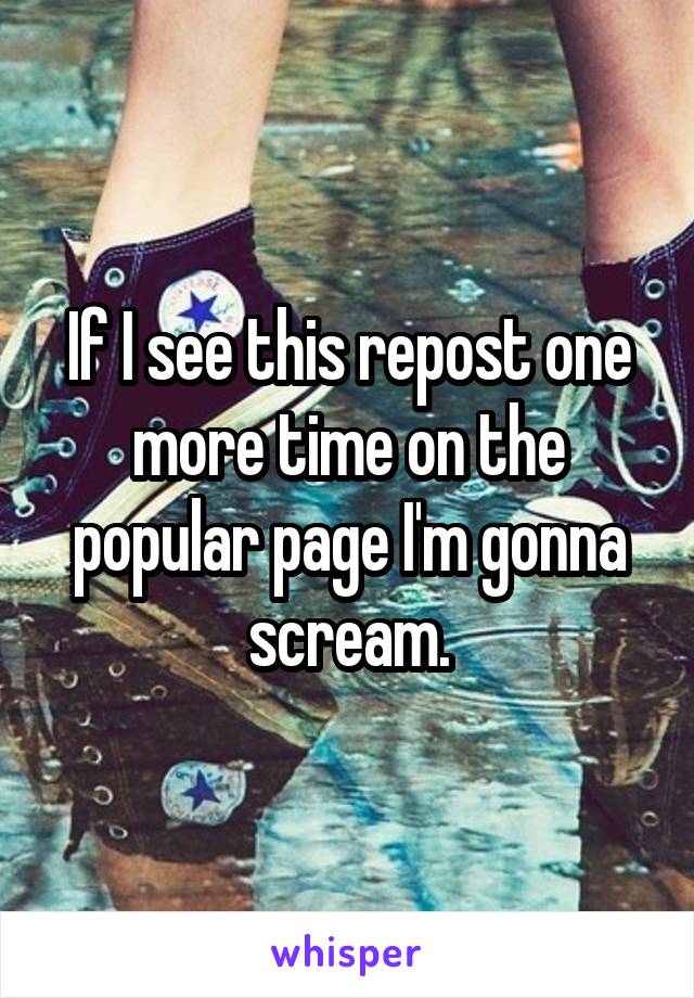 If I see this repost one more time on the popular page I'm gonna scream.