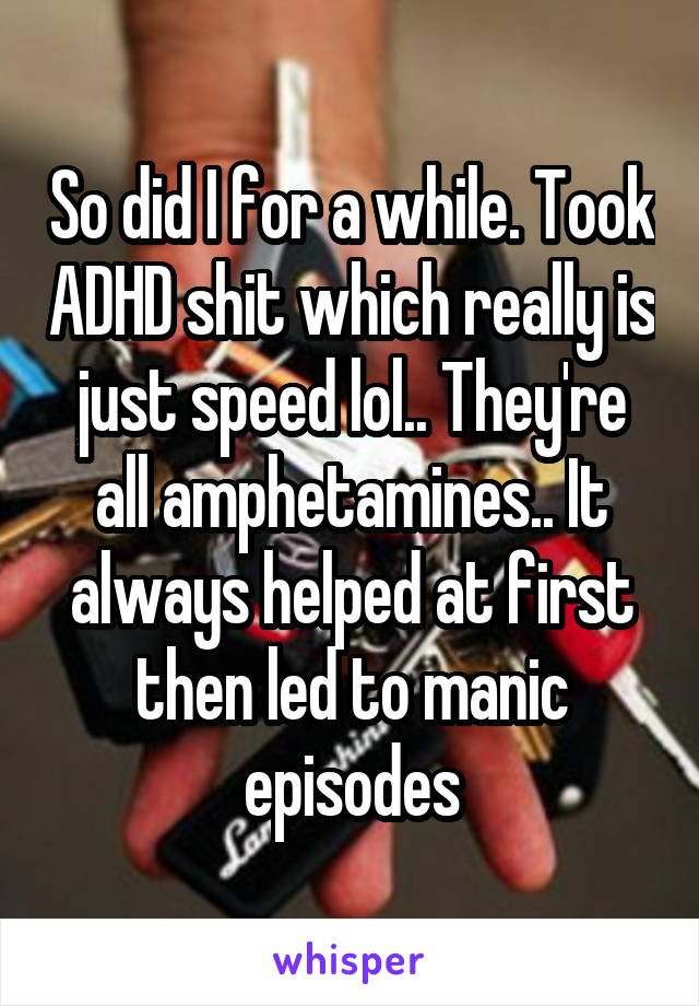 So did I for a while. Took ADHD shit which really is just speed lol.. They're all amphetamines.. It always helped at first then led to manic episodes