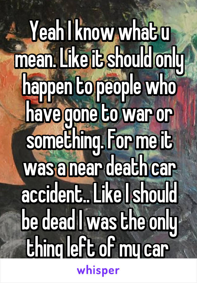 Yeah I know what u mean. Like it should only happen to people who have gone to war or something. For me it was a near death car accident.. Like I should be dead I was the only thing left of my car 