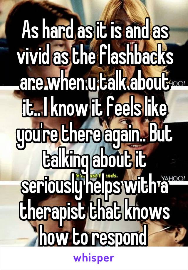 As hard as it is and as vivid as the flashbacks are when u talk about it.. I know it feels like you're there again.. But talking about it seriously helps with a therapist that knows how to respond 