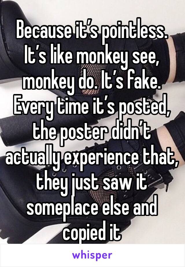 Because it’s pointless. It’s like monkey see, monkey do. It’s fake. Every time it’s posted, the poster didn’t actually experience that, they just saw it someplace else and copied it