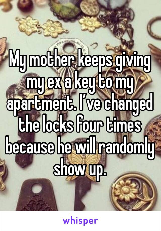 My mother keeps giving my ex a key to my apartment. I’ve changed the locks four times because he will randomly show up.