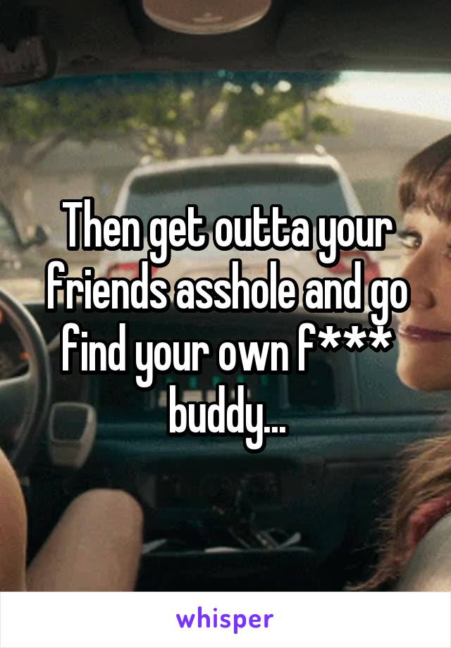 Then get outta your friends asshole and go find your own f*** buddy...