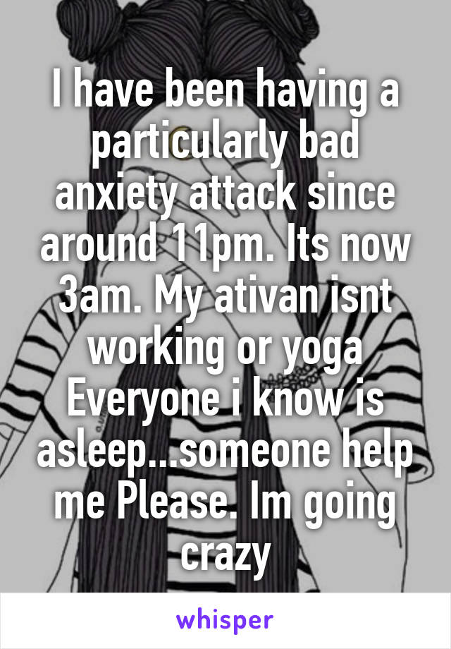 I have been having a particularly bad anxiety attack since around 11pm. Its now 3am. My ativan isnt working or yoga Everyone i know is asleep...someone help me Please. Im going crazy