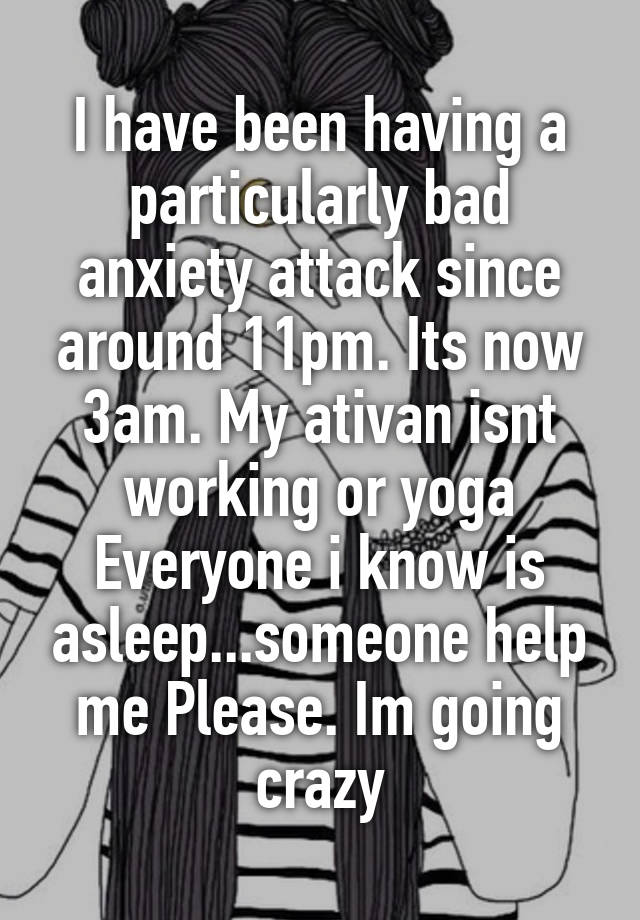 I have been having a particularly bad anxiety attack since around 11pm. Its now 3am. My ativan isnt working or yoga Everyone i know is asleep...someone help me Please. Im going crazy