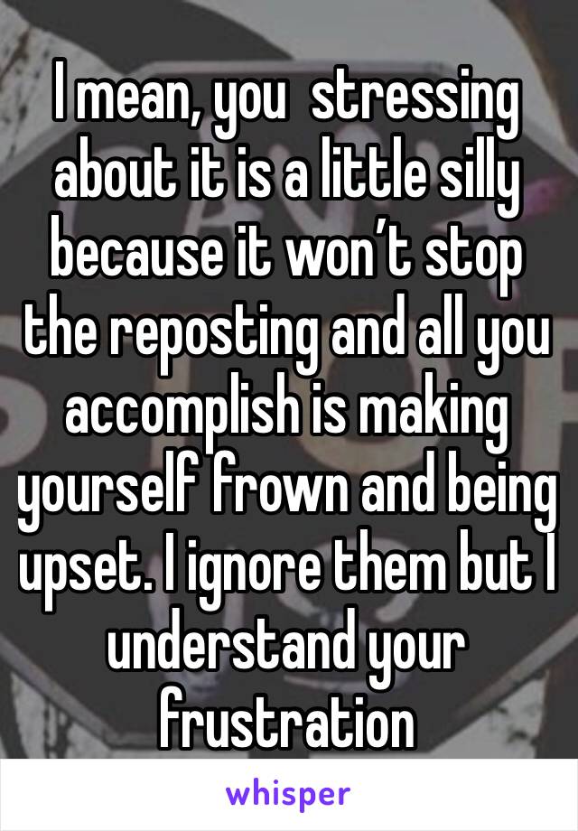 I mean, you  stressing about it is a little silly because it won’t stop the reposting and all you accomplish is making yourself frown and being upset. I ignore them but I understand your frustration