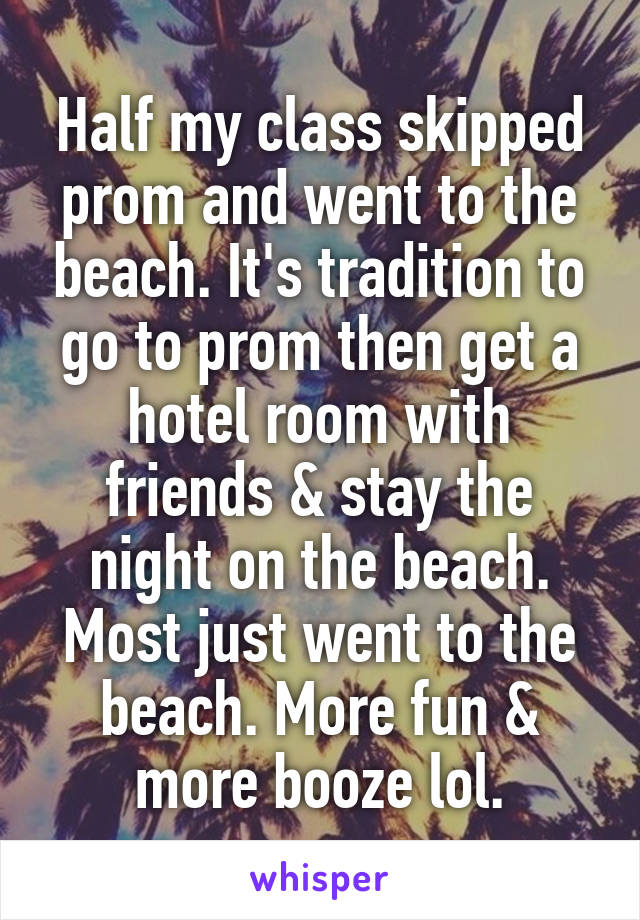 Half my class skipped prom and went to the beach. It's tradition to go to prom then get a hotel room with friends & stay the night on the beach. Most just went to the beach. More fun & more booze lol.