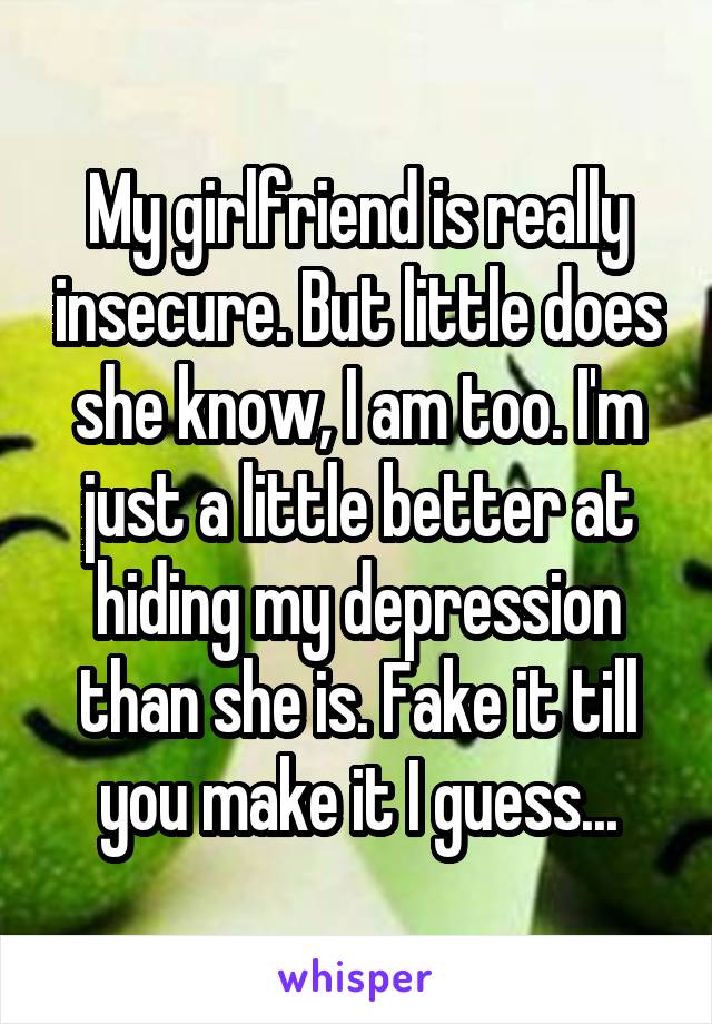 My girlfriend is really insecure. But little does she know, I am too. I'm just a little better at hiding my depression than she is. Fake it till you make it I guess...