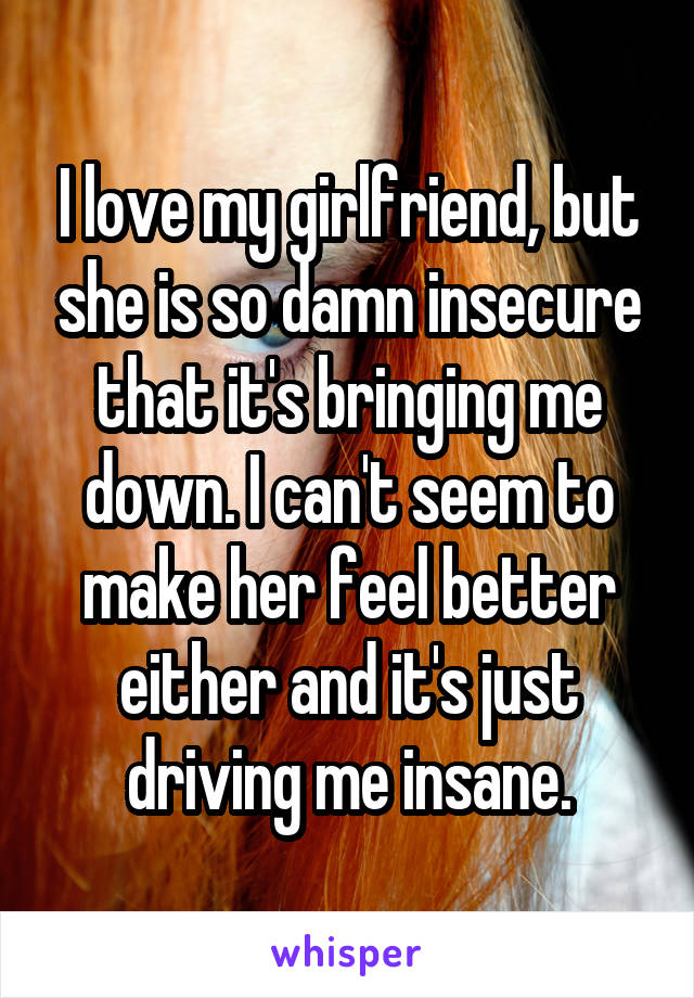 I love my girlfriend, but she is so damn insecure that it's bringing me down. I can't seem to make her feel better either and it's just driving me insane.