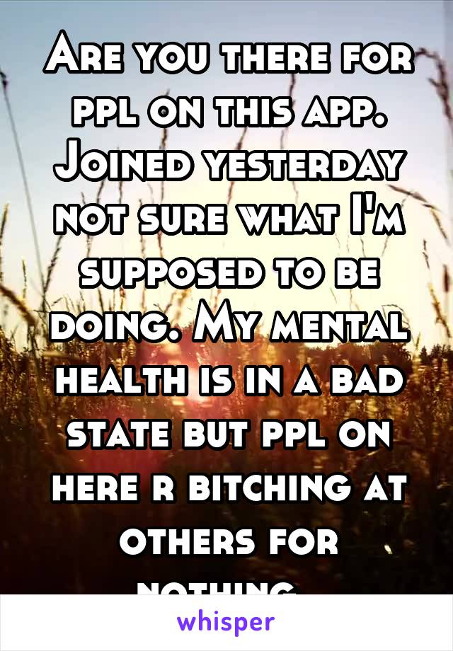 Are you there for ppl on this app. Joined yesterday not sure what I'm supposed to be doing. My mental health is in a bad state but ppl on here r bitching at others for nothing. 