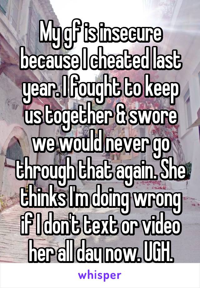 My gf is insecure because I cheated last year. I fought to keep us together & swore we would never go through that again. She thinks I'm doing wrong if I don't text or video her all day now. UGH.
