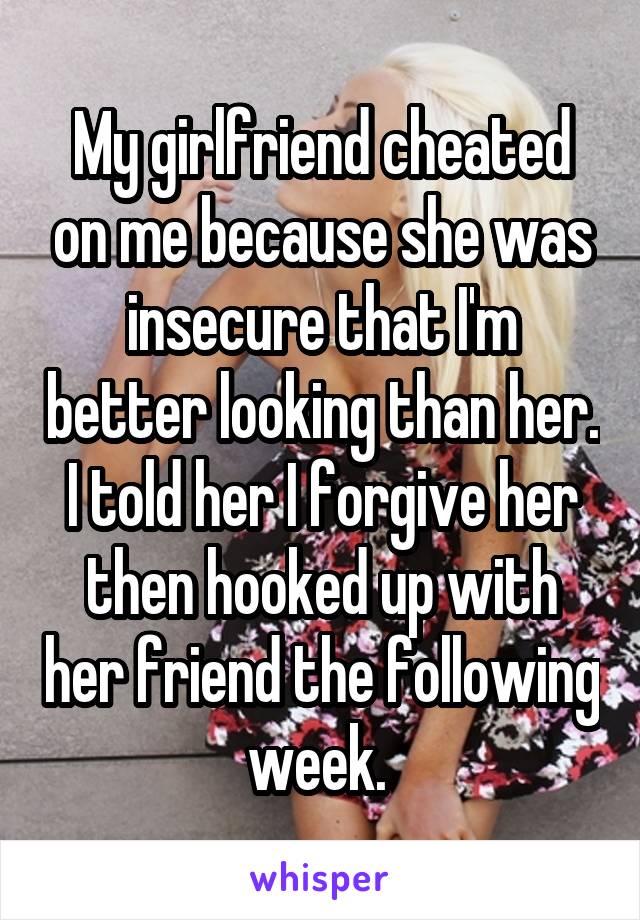 My girlfriend cheated on me because she was insecure that I'm better looking than her. I told her I forgive her then hooked up with her friend the following week. 