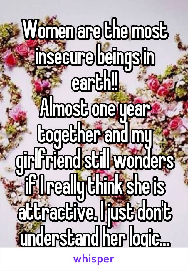 Women are the most insecure beings in earth!!
Almost one year together and my girlfriend still wonders if I really think she is attractive. I just don't understand her logic...