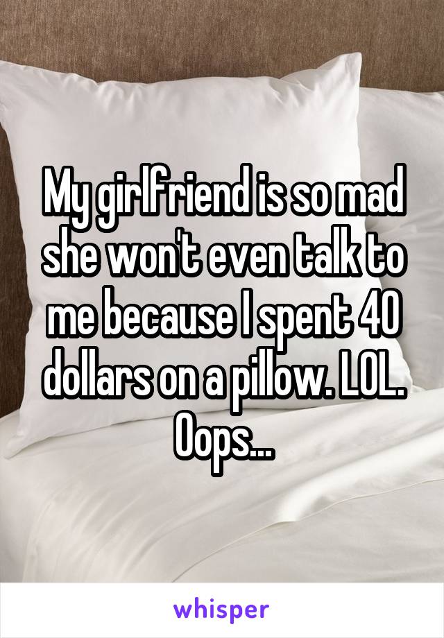 My girlfriend is so mad she won't even talk to me because I spent 40 dollars on a pillow. LOL. Oops...