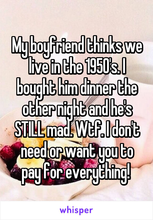 My boyfriend thinks we live in the 1950's. I bought him dinner the other night and he's STILL mad. Wtf. I don't need or want you to pay for everything! 