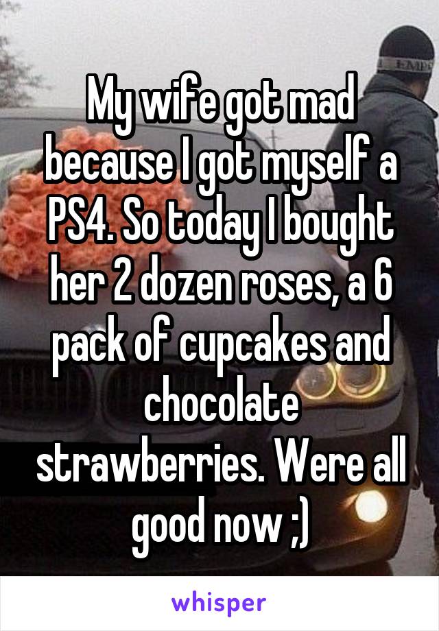 My wife got mad because I got myself a PS4. So today I bought her 2 dozen roses, a 6 pack of cupcakes and chocolate strawberries. Were all good now ;)