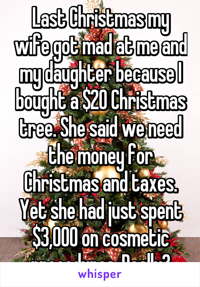 Last Christmas my wife got mad at me and my daughter because I bought a $20 Christmas tree. She said we need the money for Christmas and taxes. Yet she had just spent $3,000 on cosmetic procedures. Really?
