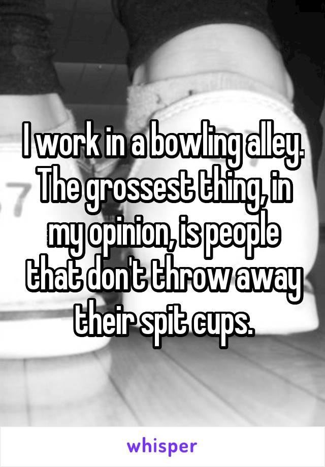 I work in a bowling alley. The grossest thing, in my opinion, is people that don't throw away their spit cups.