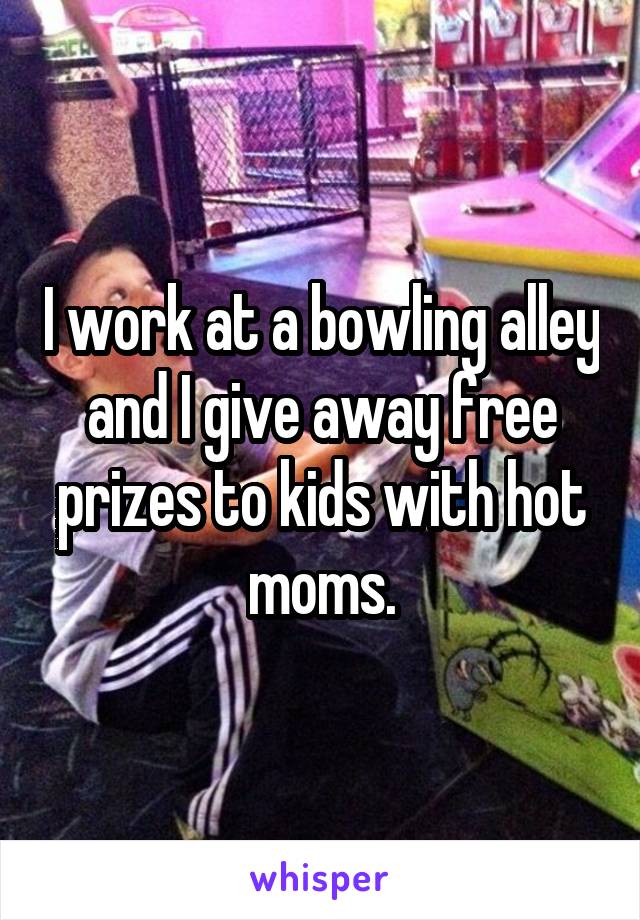 I work at a bowling alley and I give away free prizes to kids with hot moms.
