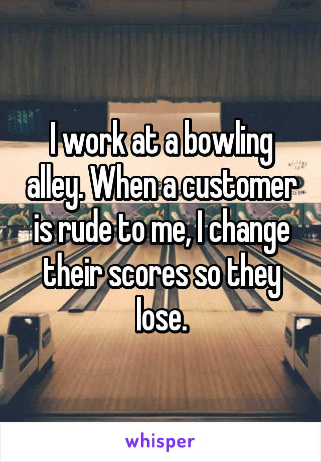 I work at a bowling alley. When a customer is rude to me, I change their scores so they lose.