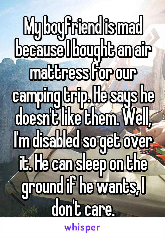 My boyfriend is mad because I bought an air mattress for our camping trip. He says he doesn't like them. Well, I'm disabled so get over it. He can sleep on the ground if he wants, I don't care.