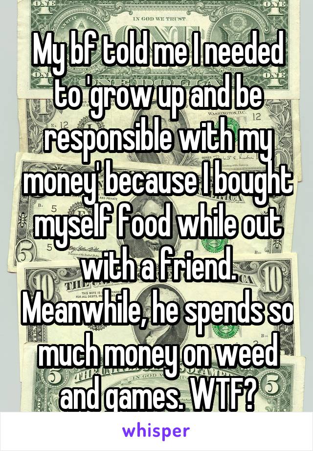 My bf told me I needed to 'grow up and be responsible with my money' because I bought myself food while out with a friend. Meanwhile, he spends so much money on weed and games. WTF?