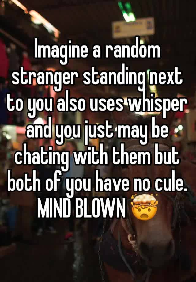 Imagine a random stranger standing next to you also uses whisper and you just may be chating with them but both of you have no cule. MIND BLOWN 🤯 