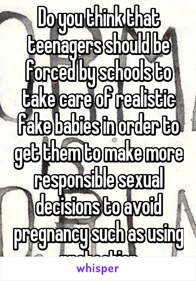 Do you think that teenagers should be forced by schools to take care of realistic fake babies in order to get them to make more responsible sexual decisions to avoid pregnancy such as using protection