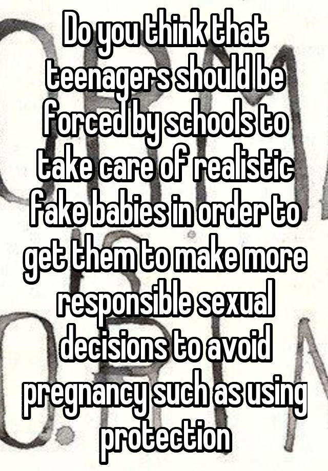 Do you think that teenagers should be forced by schools to take care of realistic fake babies in order to get them to make more responsible sexual decisions to avoid pregnancy such as using protection