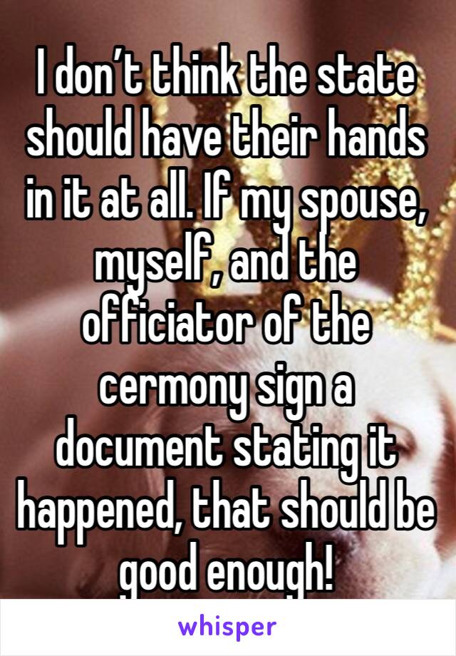 I don’t think the state should have their hands in it at all. If my spouse, myself, and the officiator of the cermony sign a document stating it happened, that should be good enough!  