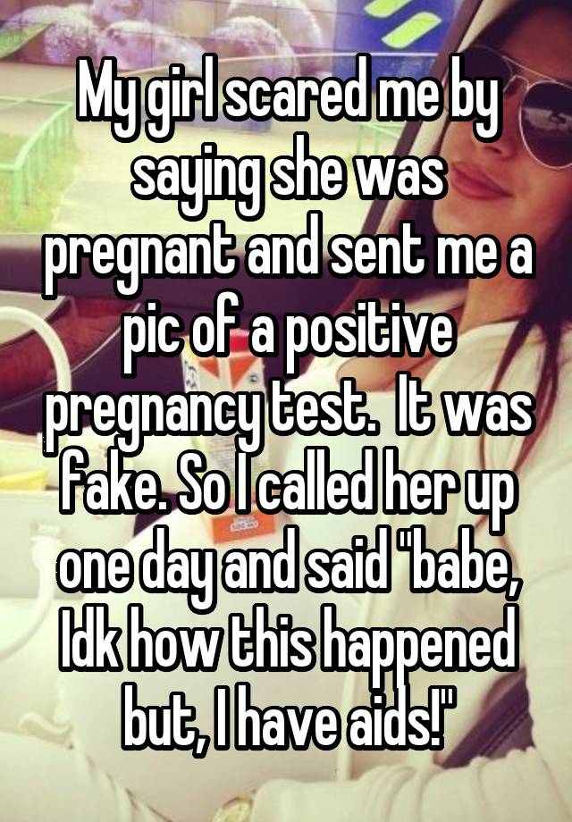 My girl scared me by saying she was pregnant and sent me a pic of a positive pregnancy test.  It was fake. So I called her up one day and said "babe, Idk how this happened but, I have aids!"