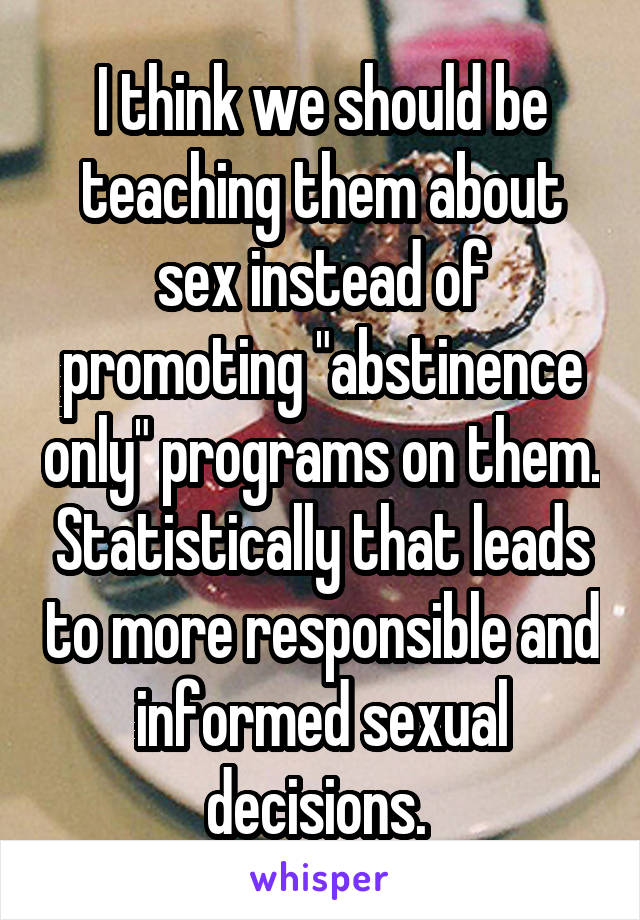 I think we should be teaching them about sex instead of promoting "abstinence only" programs on them. Statistically that leads to more responsible and informed sexual decisions. 