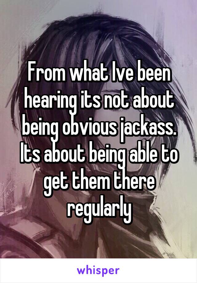 From what Ive been hearing its not about being obvious jackass. Its about being able to get them there regularly