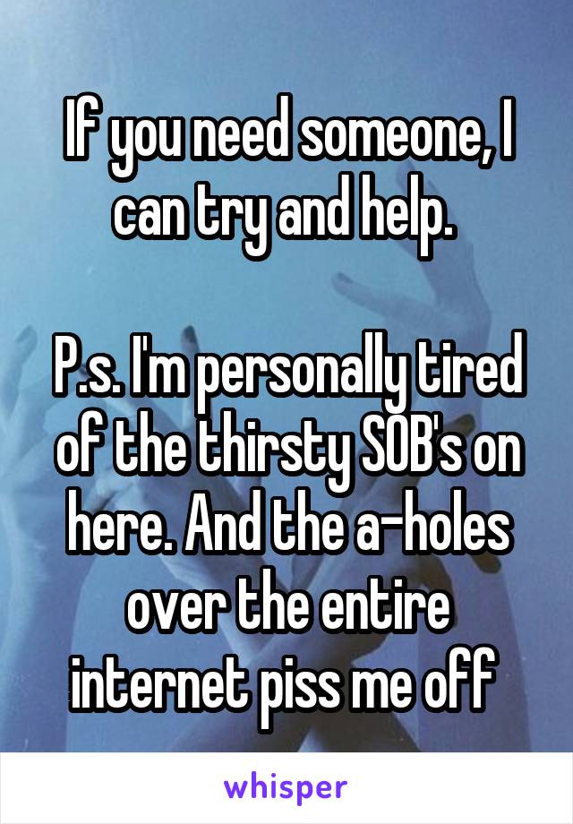If you need someone, I can try and help. 

P.s. I'm personally tired of the thirsty SOB's on here. And the a-holes over the entire internet piss me off 