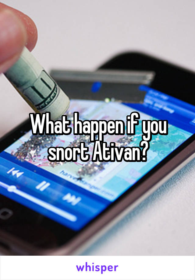 What happen if you snort Ativan?