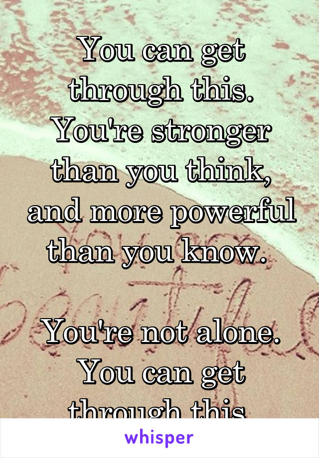 You can get through this. You're stronger than you think, and more powerful than you know. 

You're not alone. You can get through this.