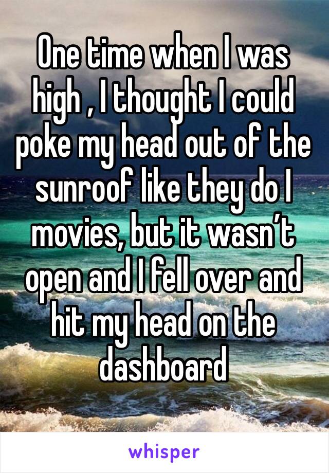 One time when I was high , I thought I could poke my head out of the sunroof like they do I movies, but it wasn’t open and I fell over and hit my head on the dashboard
