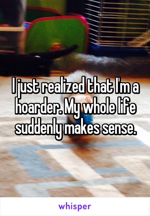 I just realized that I'm a hoarder. My whole life suddenly makes sense.