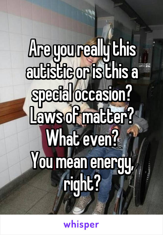 Are you really this autistic or is this a special occasion?
Laws of matter? What even?
You mean energy, right?