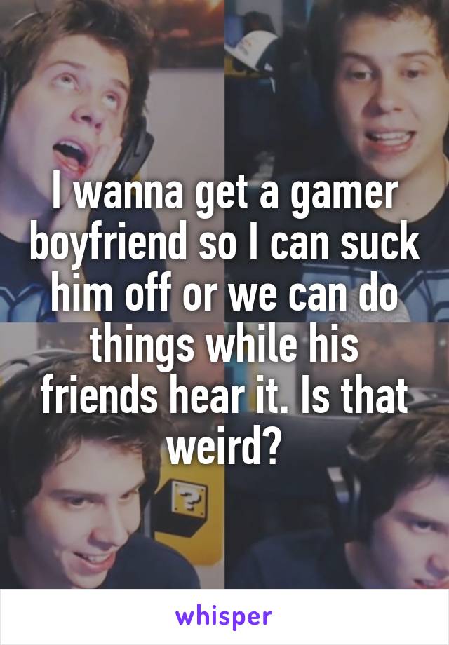 I wanna get a gamer boyfriend so I can suck him off or we can do things while his friends hear it. Is that weird?