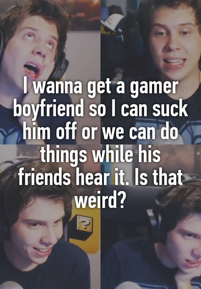 I wanna get a gamer boyfriend so I can suck him off or we can do things while his friends hear it. Is that weird?