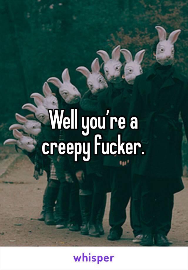 Well you’re a creepy fucker. 